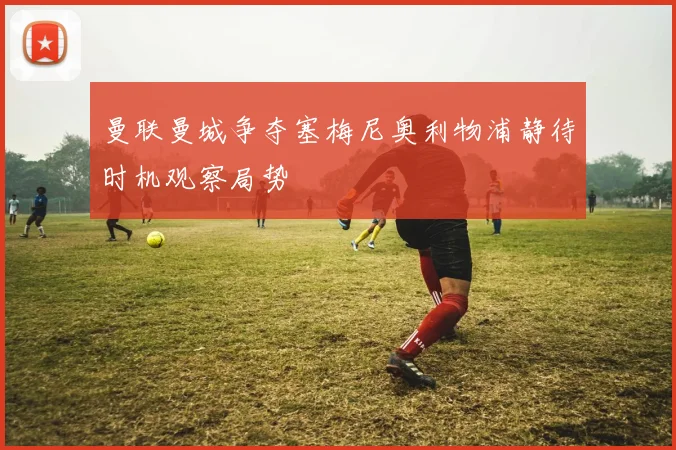 曼联曼城争夺塞梅尼奥利物浦静待时机观察局势