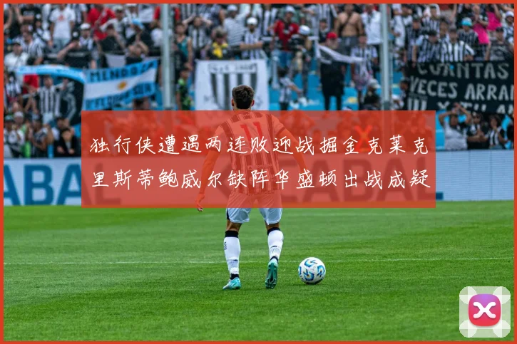 独行侠遭遇两连败迎战掘金克莱克里斯蒂鲍威尔缺阵华盛顿出战成疑