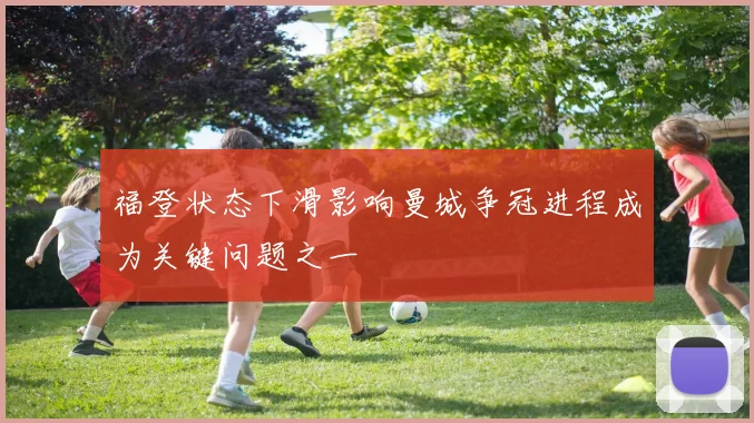 福登状态下滑影响曼城争冠进程成为关键问题之一