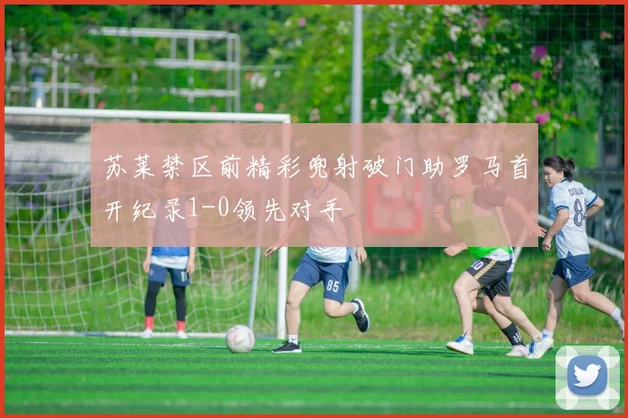 苏莱禁区前精彩兜射破门助罗马首开纪录1-0领先对手