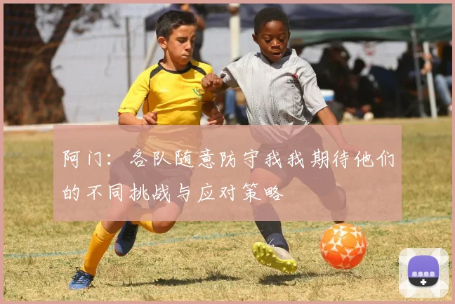 阿门：各队随意防守我我期待他们的不同挑战与应对策略