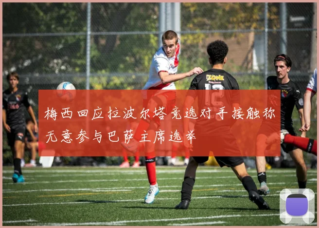 梅西回应拉波尔塔竞选对手接触称无意参与巴萨主席选举