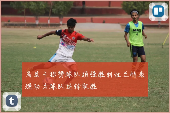 乌度卡称赞球队顽强胜利杜兰特表现助力球队逆转取胜