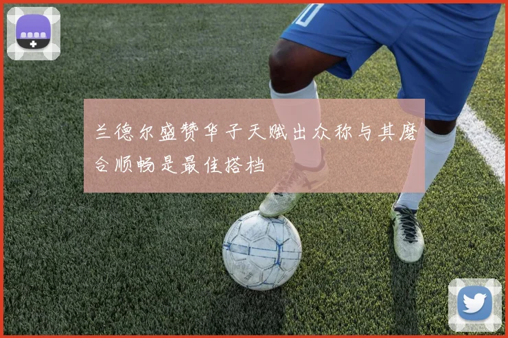 兰德尔盛赞华子天赋出众称与其磨合顺畅是最佳搭档