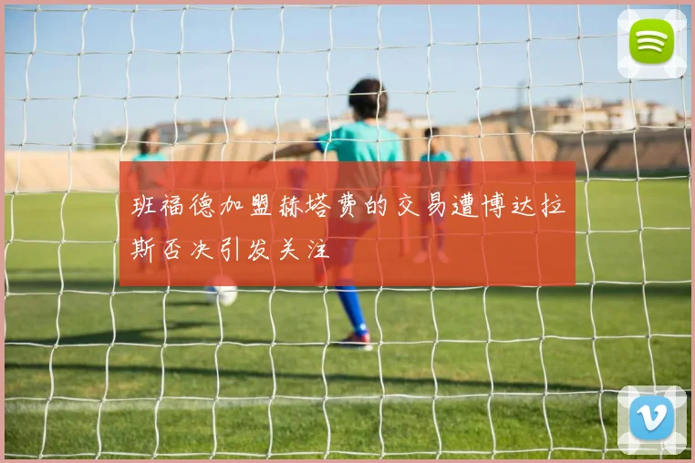 班福德加盟赫塔费的交易遭博达拉斯否决引发关注