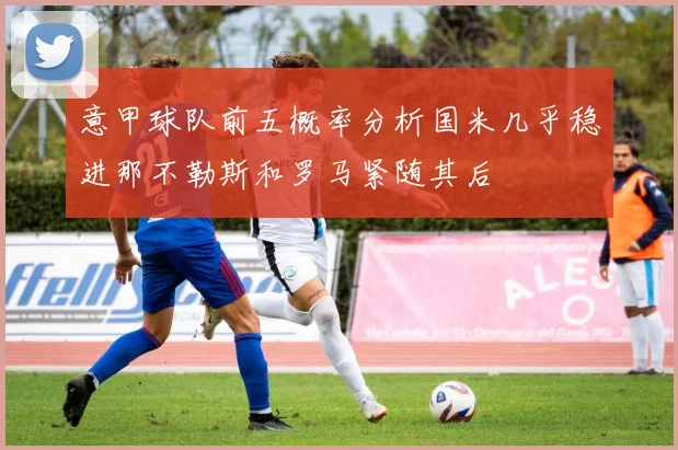 意甲球队前五概率分析国米几乎稳进那不勒斯和罗马紧随其后