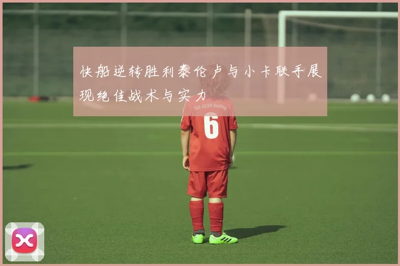 快船逆转胜利泰伦卢与小卡联手展现绝佳战术与实力
