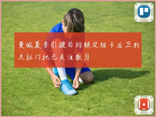 曼城夏季引援目标锁定纽卡后卫利夫拉门托已关注数月