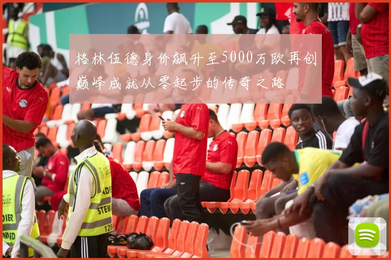 格林伍德身价飙升至5000万欧再创巅峰成就从零起步的传奇之路