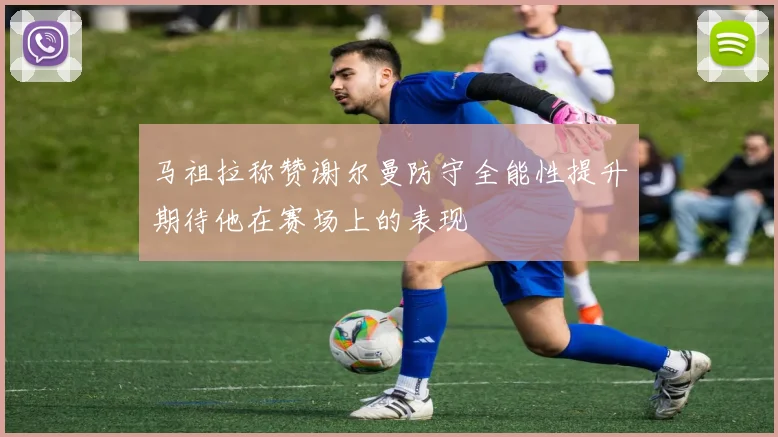 马祖拉称赞谢尔曼防守全能性提升期待他在赛场上的表现