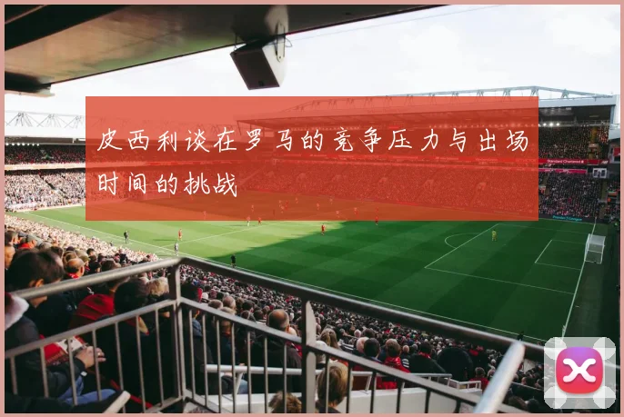 皮西利谈在罗马的竞争压力与出场时间的挑战