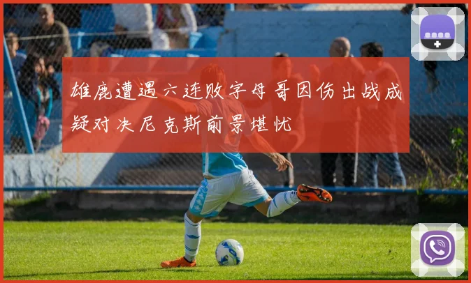 雄鹿遭遇六连败字母哥因伤出战成疑对决尼克斯前景堪忧