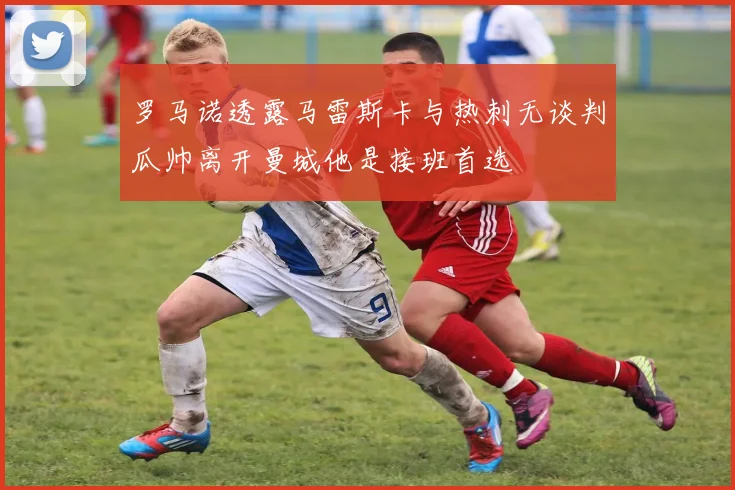 罗马诺透露马雷斯卡与热刺无谈判瓜帅离开曼城他是接班首选