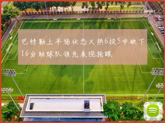 巴特勒上半场状态火热6投5中砍下16分助球队领先表现抢眼