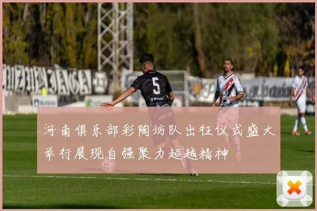 河南俱乐部彩陶坊队出征仪式盛大举行展现自强聚力超越精神