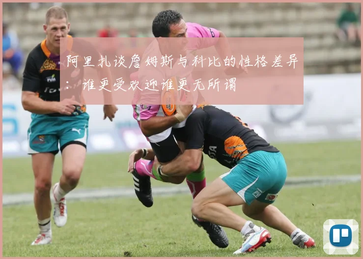 阿里扎谈詹姆斯与科比的性格差异：谁更受欢迎谁更无所谓