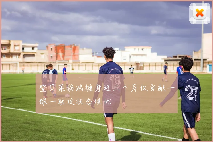 登贝莱伤病缠身近三个月仅贡献一球一助攻状态堪忧
