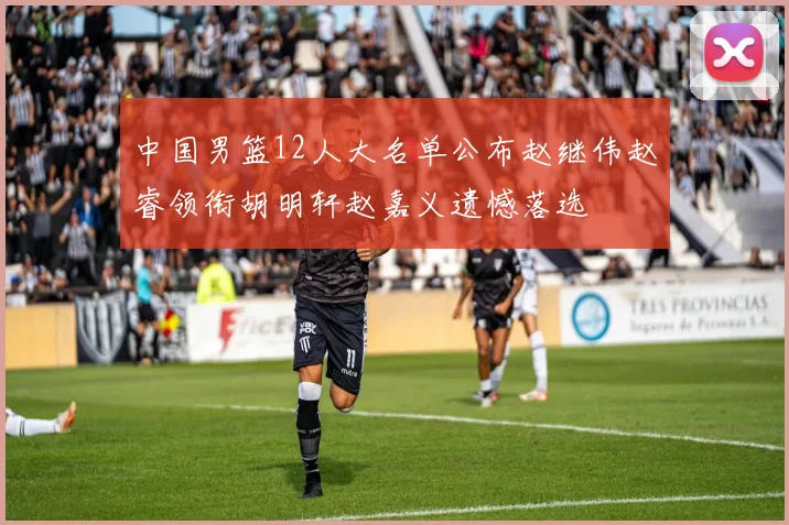 中国男篮12人大名单公布赵继伟赵睿领衔胡明轩赵嘉义遗憾落选