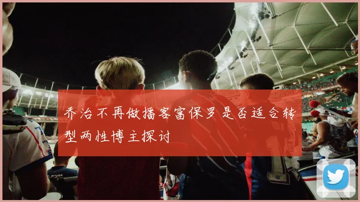 乔治不再做播客富保罗是否适合转型两性博主探讨