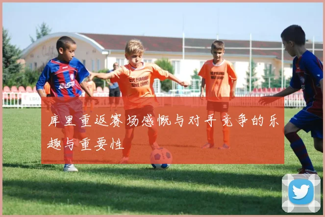 库里重返赛场感慨与对手竞争的乐趣与重要性
