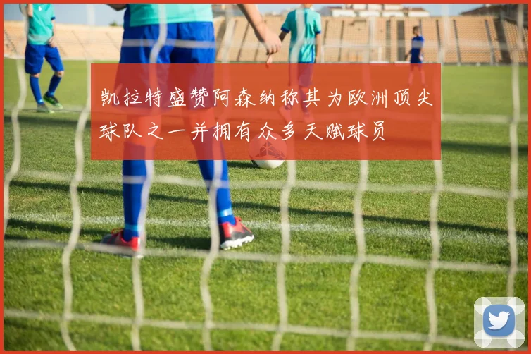 凯拉特盛赞阿森纳称其为欧洲顶尖球队之一并拥有众多天赋球员