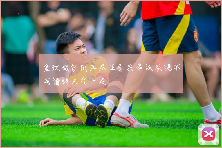 金玟哉铲倒库尼亚引发争议表现不满情绪火气十足