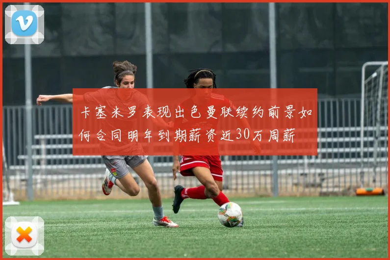 卡塞米罗表现出色曼联续约前景如何合同明年到期薪资近30万周薪