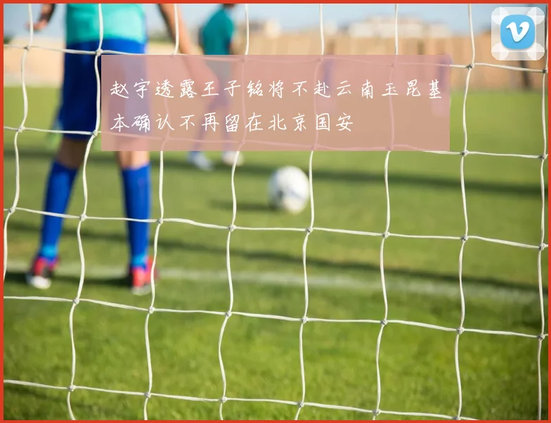 赵宇透露王子铭将不赴云南玉昆基本确认不再留在北京国安