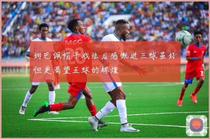 姆巴佩帽子戏法后感慨进三球虽好但更渴望五球的辉煌