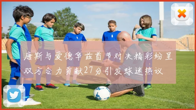 唐斯与爱德华兹首节对决精彩纷呈双方合力贡献27分引发球迷热议