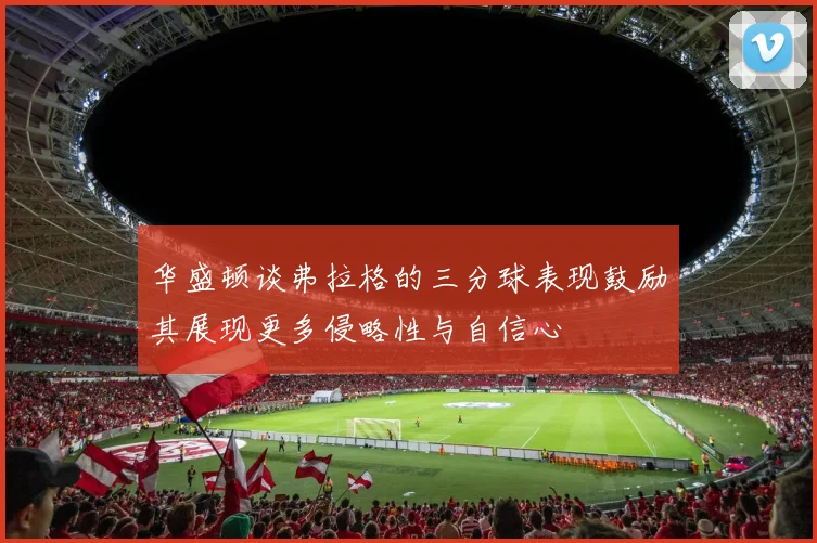 华盛顿谈弗拉格的三分球表现鼓励其展现更多侵略性与自信心