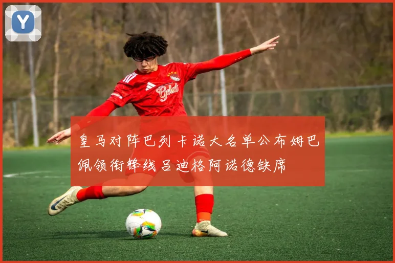 皇马对阵巴列卡诺大名单公布姆巴佩领衔锋线吕迪格阿诺德缺席