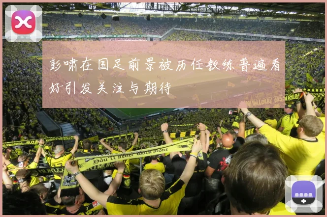 彭啸在国足前景被历任教练普遍看好引发关注与期待