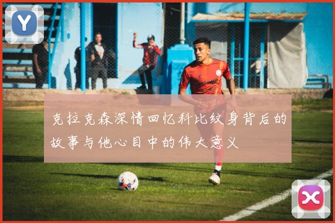 克拉克森深情回忆科比纹身背后的故事与他心目中的伟大意义