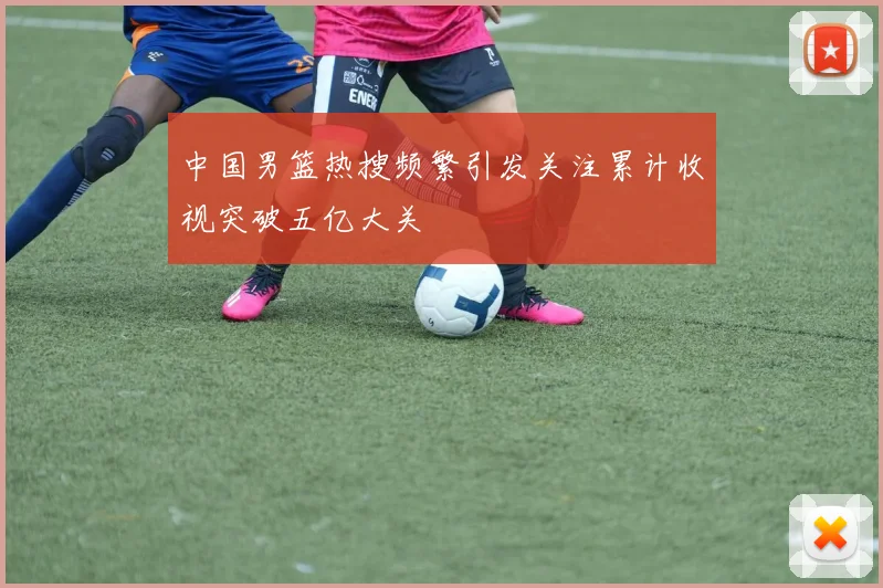中国男篮热搜频繁引发关注累计收视突破五亿大关