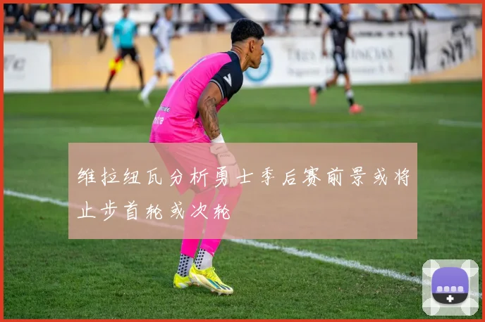 维拉纽瓦分析勇士季后赛前景或将止步首轮或次轮
