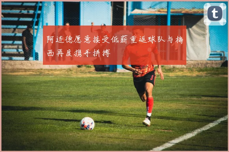 阿连德愿意接受低薪重返球队与梅西再度携手拼搏