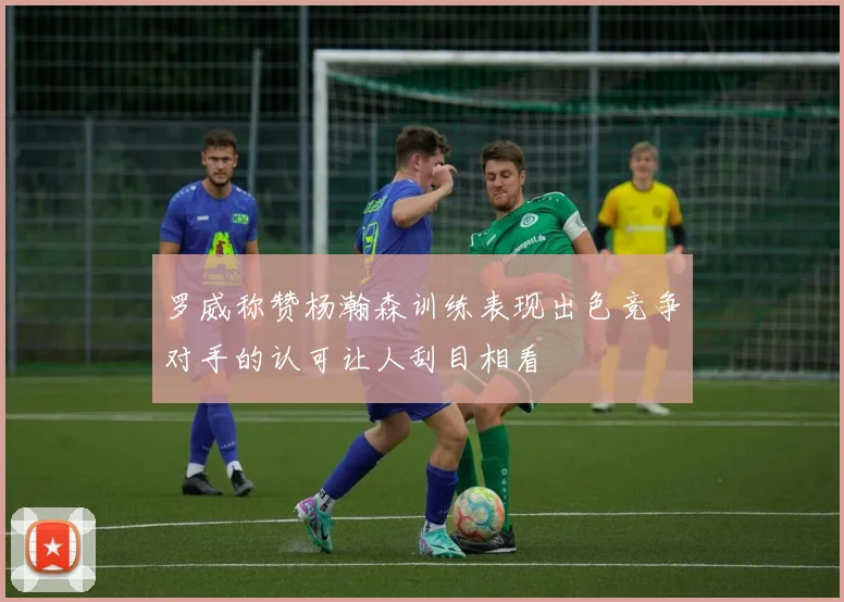 罗威称赞杨瀚森训练表现出色竞争对手的认可让人刮目相看