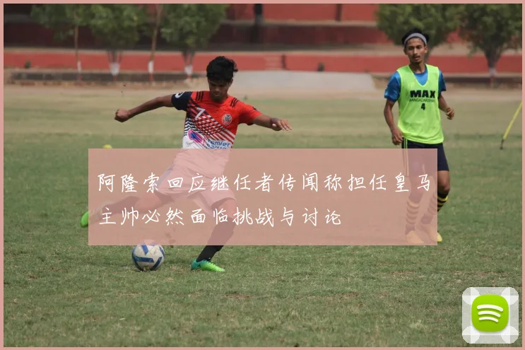 阿隆索回应继任者传闻称担任皇马主帅必然面临挑战与讨论