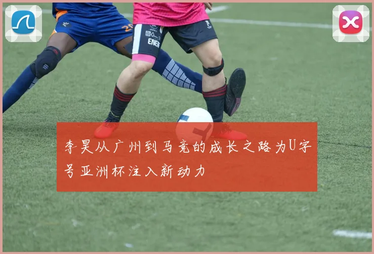 李昊从广州到马竞的成长之路为U字号亚洲杯注入新动力