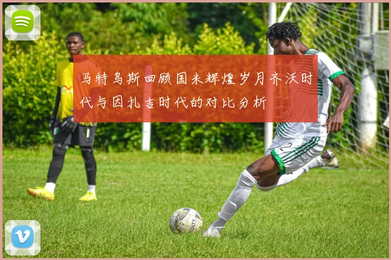 马特乌斯回顾国米辉煌岁月齐沃时代与因扎吉时代的对比分析