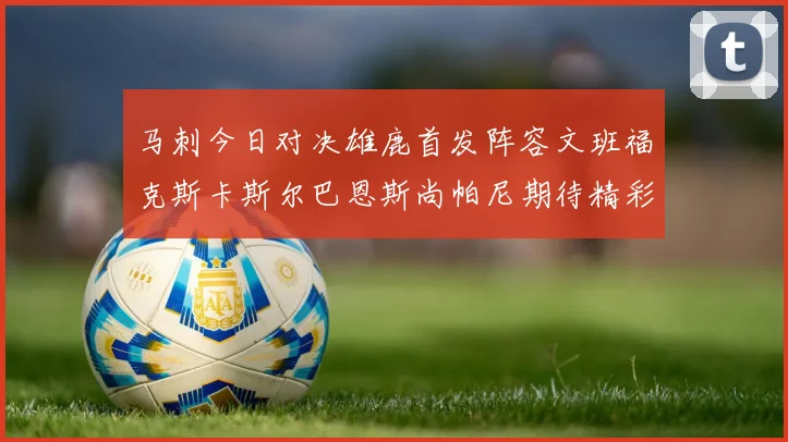马刺今日对决雄鹿首发阵容文班福克斯卡斯尔巴恩斯尚帕尼期待精彩表现