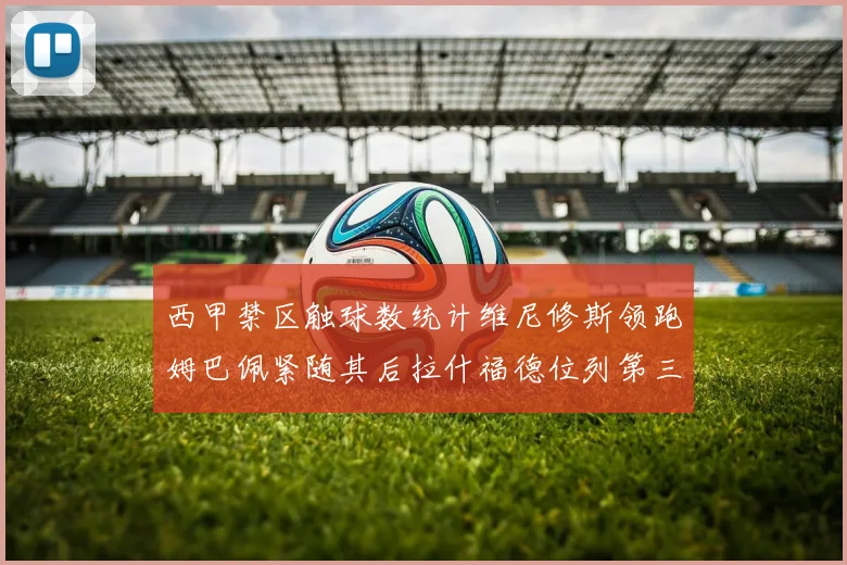 西甲禁区触球数统计维尼修斯领跑姆巴佩紧随其后拉什福德位列第三